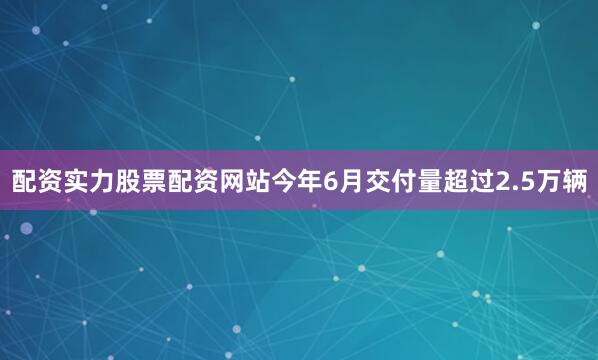 配资实力股票配资网站今年6月交付量超过2.5万辆