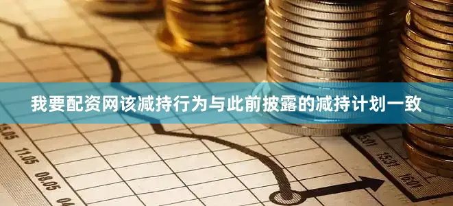 我要配资网该减持行为与此前披露的减持计划一致