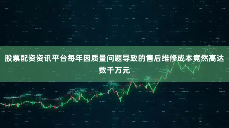 股票配资资讯平台每年因质量问题导致的售后维修成本竟然高达数千万元