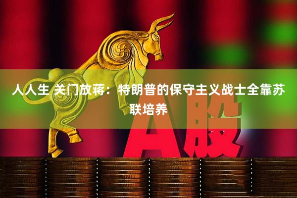 人人生 关门放蒋：特朗普的保守主义战士全靠苏联培养