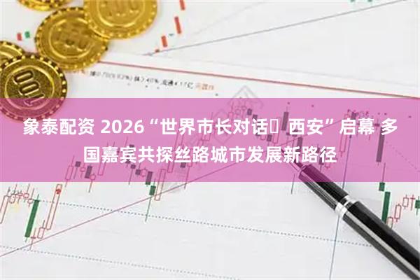 象泰配资 2026“世界市长对话・西安”启幕 多国嘉宾共探丝路城市发展新路径