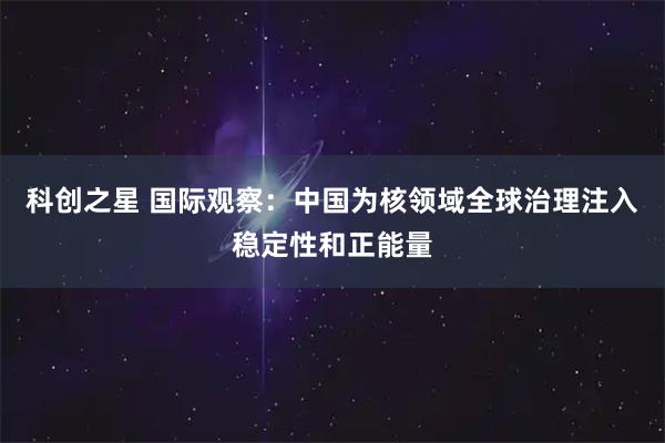 科创之星 国际观察：中国为核领域全球治理注入稳定性和正能量